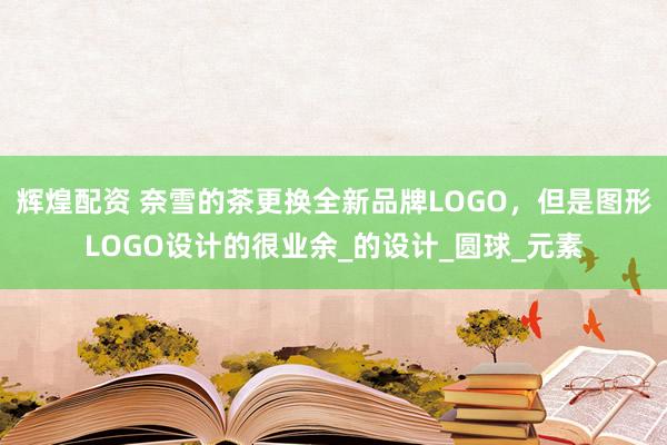 辉煌配资 奈雪的茶更换全新品牌LOGO，但是图形LOGO设计的很业余_的设计_圆球_元素