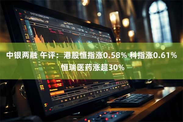 中银两融 午评：港股恒指涨0.58% 科指涨0.61% 恒瑞医药涨超30%