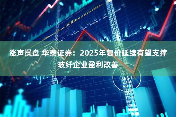 涨声操盘 华泰证券：2025年复价延续有望支撑玻纤企业盈利改善