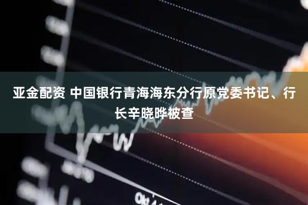 亚金配资 中国银行青海海东分行原党委书记、行长辛晓晔被查
