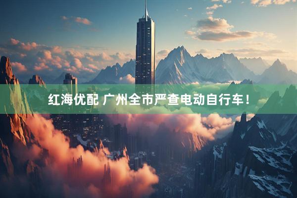 红海优配 广州全市严查电动自行车！