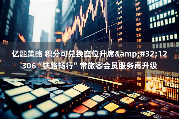 亿融策略 积分可兑换座位升席 12306“铁路畅行”常旅客会员服务再升级