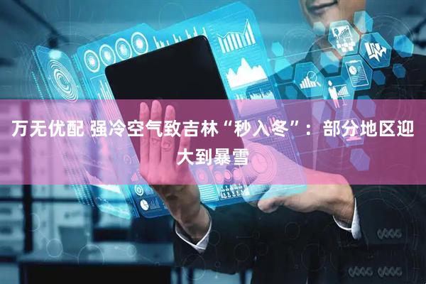 万无优配 强冷空气致吉林“秒入冬”：部分地区迎大到暴雪