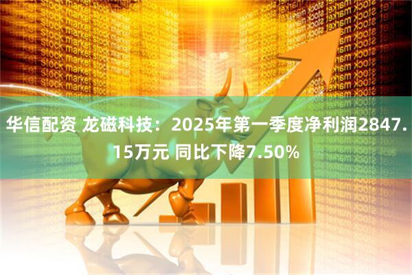 华信配资 龙磁科技：2025年第一季度净利润2847.15万元 同比下降7.50%