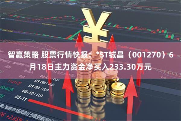 智赢策略 股票行情快报：*ST铖昌（001270）6月18日主力资金净买入233.30万元