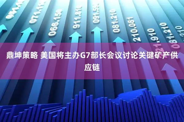 鼎坤策略 美国将主办G7部长会议讨论关键矿产供应链