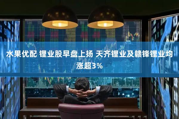 水果优配 锂业股早盘上扬 天齐锂业及赣锋锂业均涨超3%