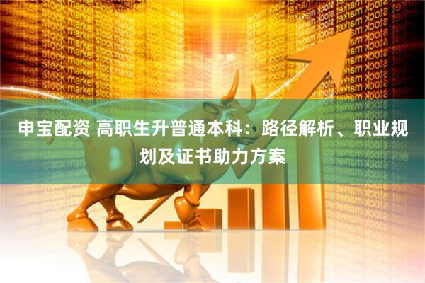 申宝配资 高职生升普通本科：路径解析、职业规划及证书助力方案