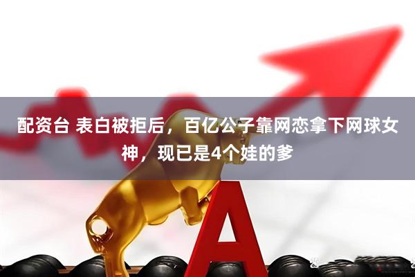 配资台 表白被拒后，百亿公子靠网恋拿下网球女神，现已是4个娃的爹