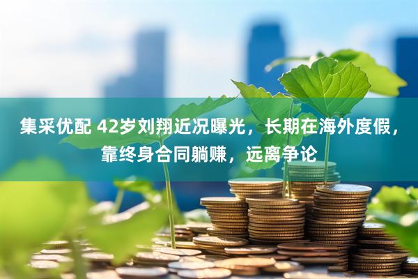 集采优配 42岁刘翔近况曝光，长期在海外度假，靠终身合同躺赚，远离争论