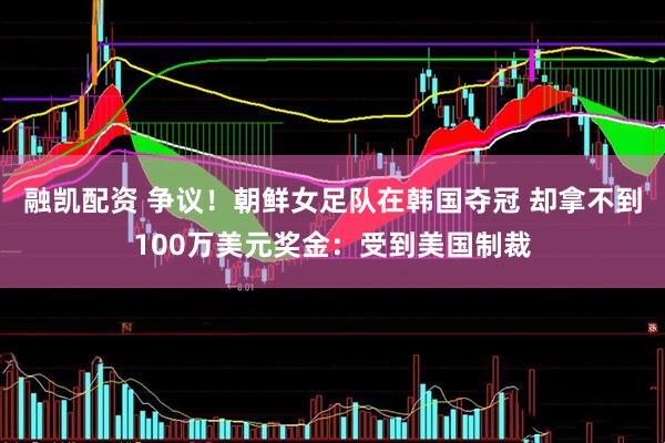融凯配资 争议！朝鲜女足队在韩国夺冠 却拿不到100万美元奖金：受到美国制裁